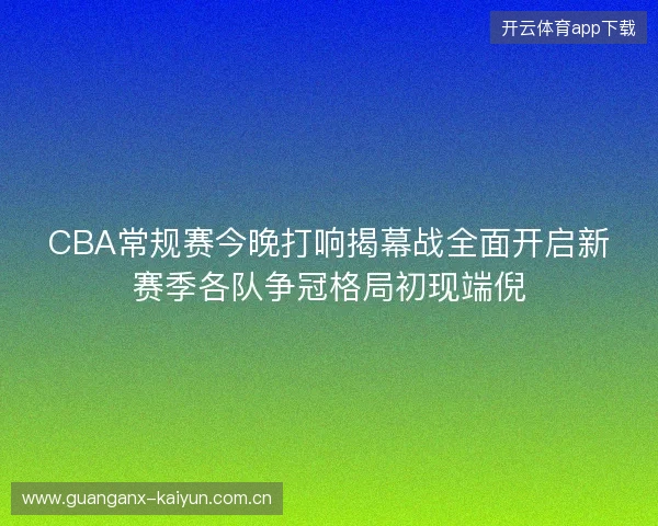 CBA常规赛今晚打响揭幕战全面开启新赛季各队争冠格局初现端倪