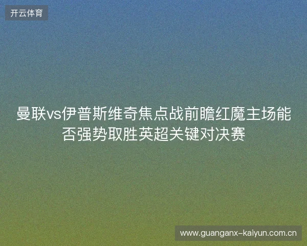 曼联vs伊普斯维奇焦点战前瞻红魔主场能否强势取胜英超关键对决赛