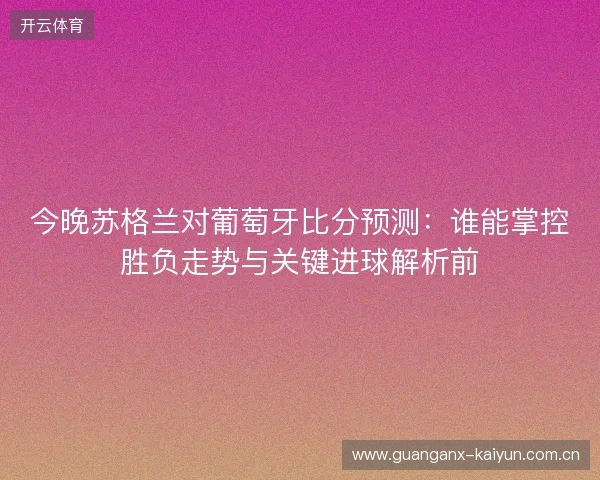 今晚苏格兰对葡萄牙比分预测：谁能掌控胜负走势与关键进球解析前