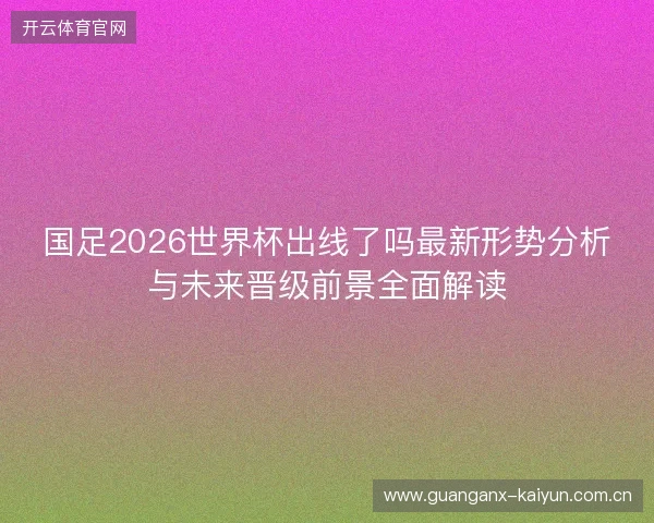 国足2026世界杯出线了吗最新形势分析与未来晋级前景全面解读