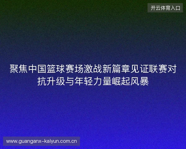 聚焦中国篮球赛场激战新篇章见证联赛对抗升级与年轻力量崛起风暴 聚焦中国篮球赛场激战新篇章见证联赛对抗升级与年轻力量崛起风暴