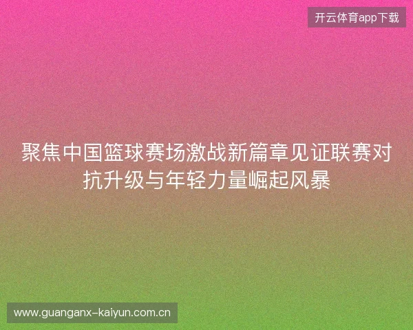 聚焦中国篮球赛场激战新篇章见证联赛对抗升级与年轻力量崛起风暴 聚焦中国篮球赛场激战新篇章见证联赛对抗升级与年轻力量崛起风暴