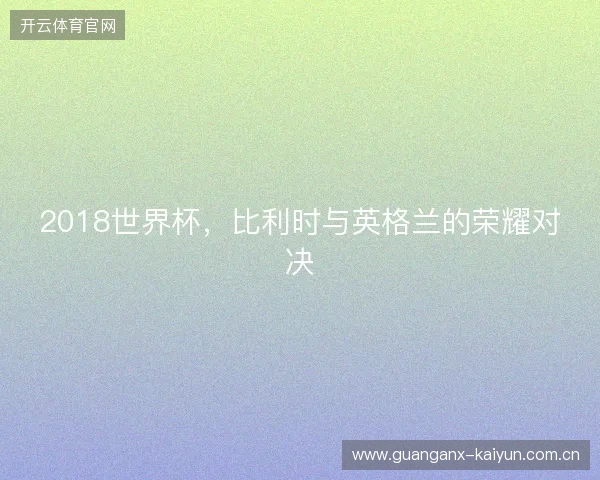 2018世界杯,比利时与英格兰的荣耀对决 2018世界杯,比利时与英格兰的荣耀对决
